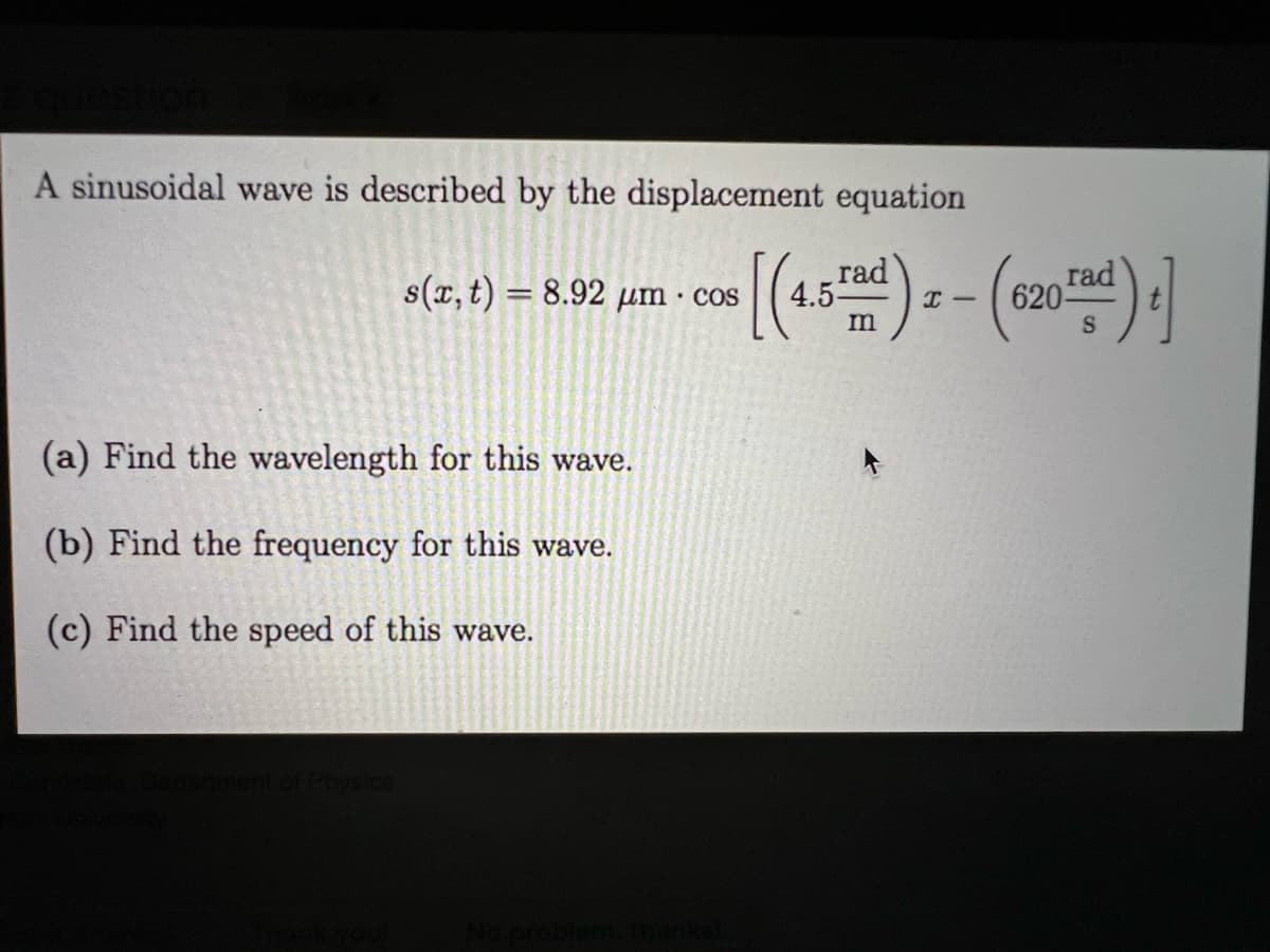 A sinusoidal wave is described by the displacement equation
(r.1) = 8.92 ym -c (4- - (c20) |
rad
4.5-
rad
s(x, t) = 8.92 µm · cos
S
(a) Find the wavelength for this wave.
(b) Find the frequency for this wave.
(c) Find the speed of this wave.
