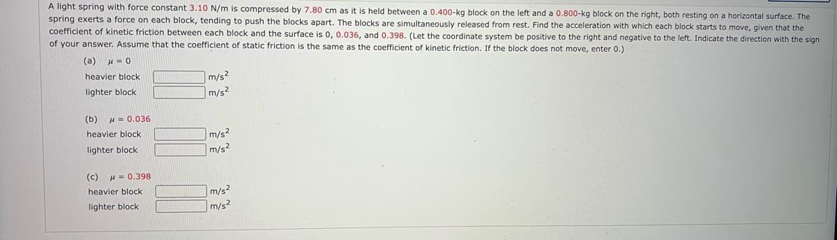 A light spring with force constant 3.10 N/m is compressed by 7.80 cm as it is held between a 0.400-kg block on the left and a 0.800-kg block on the right, both resting on a horizontal surface. The
spring exerts a force on each block, tending to push the blocks apart. The blocks are simultaneously released from rest. Find the acceleration with which each block starts to move, given that the
coefficient of kinetic friction between each block and the surface is 0, 0.036, and 0.398. (Let the coordinate system be positive to the right and negative to the left. Indicate the direction with the sign
of your answer. Assume that the coefficient of static friction is the same as the coefficient of kinetic friction. If the block does not move, enter 0.)
(a)
heavier block
m/s2
m/s?
lighter block
(b)
H = 0.036
heavier block
m/s?
lighter block
m/s2
(c)
H = 0.398
|m/s²
m/s2
heavier block
lighter block
