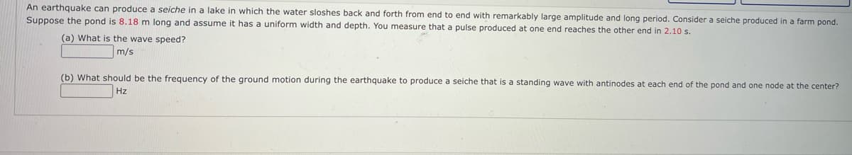 An earthquake can produce a seiche in a lake in which the water sloshes back and forth from end to end with remarkably large amplitude and long period. Consider a seiche produced in a farm pond.
Suppose the pond is 8.18 m long and assume it has a uniform width and depth. You measure that a pulse produced at one end reaches the other end in 2.10 s.
(a) What is the wave speed?
m/s
(b) What should be the frequency of the ground motion during the earthquake to produce a seiche that is a standing wave with antinodes at each end of the pond and one node at the center?
Hz
