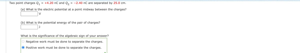 Two point charges Q₁ = +4.20 nC and Q₂ = -2.40 nC are separated by 25.0 cm.
(a) What is the electric potential at a point midway between the charges?
V
(b) What is the potential energy of the pair of charges?
What is the significance of the algebraic sign of your answer?
O Negative work must be done to separate the charges.
Positive work must be done to separate the charges.