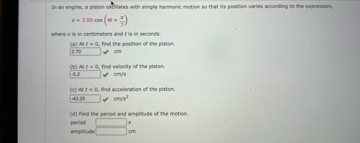 In an engine, a piston oscillates with simple harmonic motion so that its position varies according to the expression,
x = 3.00 cos
where x is in centimeters and t is in seconds.
(a) At t = 0, find the position of the piston.
2.70
cm
(b) At t = 0, find velocity of the piston.
-5.2
cm/s
(c) At t = 0, find acceleration of the piston.
-43.25
cm/s?
(d) Find the period and amplitude of the motion.
period
amplitude
cm
