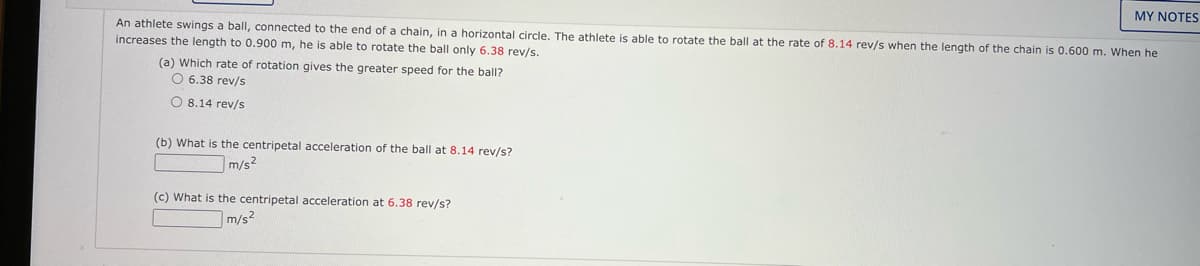 MY NOTES
An athlete swings a ball, connected to the end of a chain, in a horizontal circle. The athlete is able to rotate the ball at the rate of 8.14 rev/s when the length of the chain is 0.600 m. When he
increases the length to 0.900 m, he is able to rotate the ball only 6.38 rev/s.
(a) Which rate of rotation gives the greater speed for the ball?
O 6.38 rev/s
O 8.14 rev/s
(b) What is the centripetal acceleration of the ball at 8.14 rev/s?
m/s2
(c) What is the centripetal acceleration at 6.38 rev/s?
m/s2
