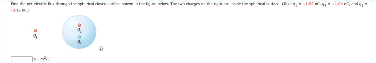 Find the net electric flux through the spherical closed surface shown in the figure below. The two charges on the right are inside the spherical surface. (Take q₁ = +1.92 nC, q₂ = +1.04 nC, and 93 =
-3.12 nC.)
9₁
Nm²/C
OF 88