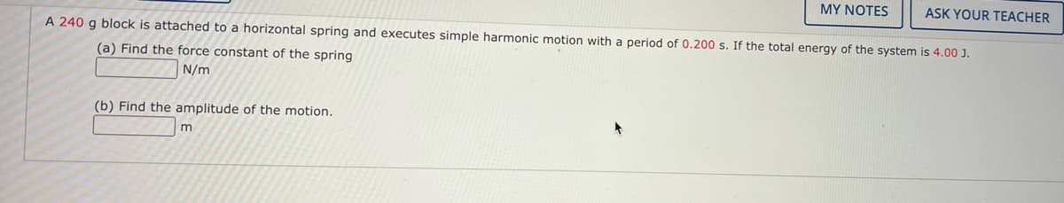 MY NOTES
ASK YOUR TEACHER
A 240 g block is attached to a horizontal spring and executes simple harmonic motion with a period of 0.200 s. If the total energy of the system is 4.00 J.
(a) Find the force constant of the spring
N/m
(b) Find the amplitude of the motion.
