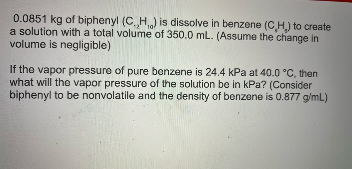 0.0851 kg of biphenyl (C„H) is dissolve in benzene (CH,) to create
a solution with a total volume of 350.0 mL. (Assume the change in
volume is negligible)
If the vapor pressure of pure benzene is 24.4 kPa at 40.0 °C, then
what will the vapor pressure of the solution be in kPa? (Consider
biphenyl to be nonvolatile and the density of benzene is 0.877 g/mL)

