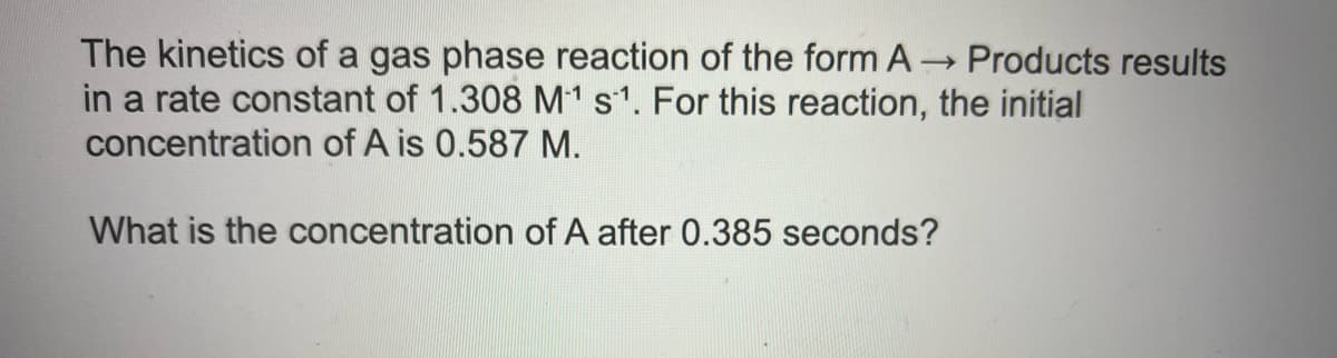 The kinetics of a gas phase reaction of the form A Products results
in a rate constant of 1.308 M1 s1. For this reaction, the initial
concentration of A is 0.587 M.
What is the concentration of A after 0.385 seconds?
