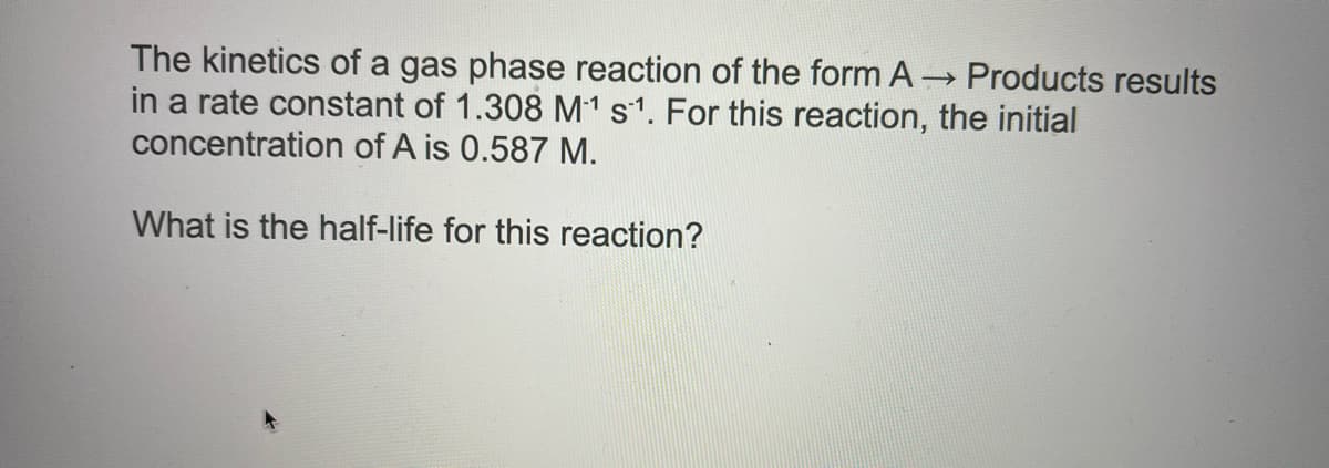 The kinetics of a gas phase reaction of the form A
in a rate constant of 1.308 M1 s1. For this reaction, the initial
concentration of A is 0.587 M.
→ Products results
What is the half-life for this reaction?
