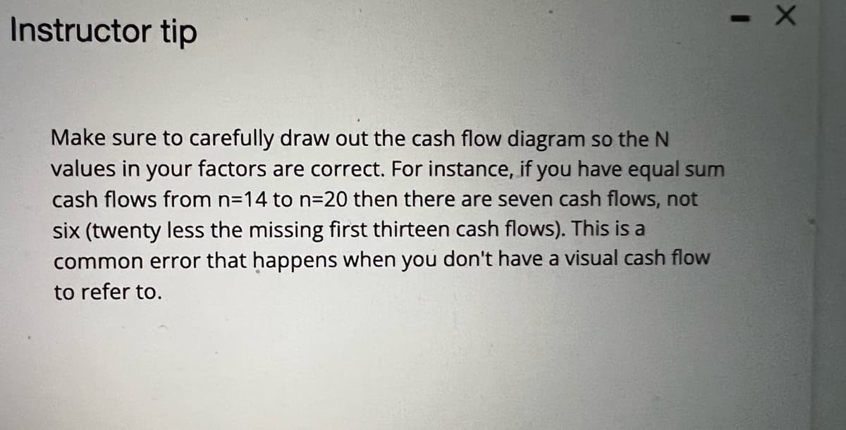 Instructor tip
Make sure to carefully draw out the cash flow diagram so the N
values in your factors are correct. For instance, if you have equal sum
cash flows from n=14 to n=D20 then there are seven cash flows, not
six (twenty less the missing first thirteen cash flows). This is a
common error that happens when you don't have a visual cash flow
to refer to.
