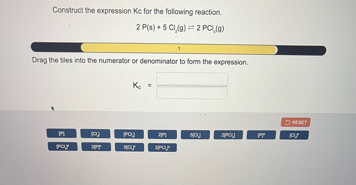 Construct the expression Kc for the following reaction.
2 P(s) + 5 CI,(g) = 2 PCI,(g)
1
Drag the tiles into the numerator or denominator to form the expression.
Ke
5 RESET
[P]
[CI]
[PCI]
2[P]
5[CI]
2[PCI]
[P]?
[CIJ
[PCIF
2[PP
5[CLJ*
2[PCI,P
