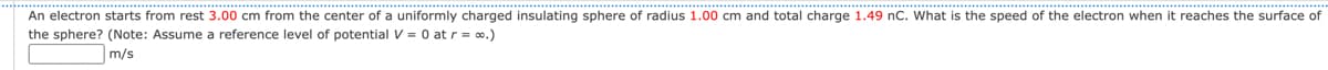 An electron starts from rest 3.00 cm from the center of a uniformly charged insulating sphere of radius 1.00 cm and total charge 1.49 nC. What is the speed of the electron when it reaches the surface of
the sphere? (Note: Assume a reference level of potential V = 0 at r = ∞.)
m/s