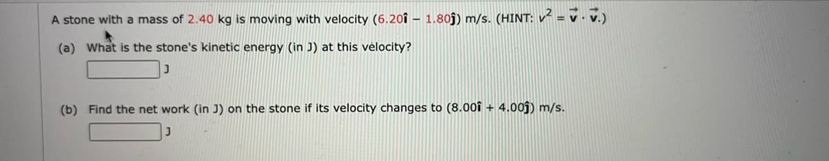 A stone with a mass of 2.40 kg is moving with velocity (6.20î – 1.80ĵ) m/s. (HINT: v² = v · v.)
(a) What is the stone's kinetic energy (in J) at this vélocity?
(b) Find the net work (in J) on the stone if its velocity changes to (8.00f + 4.00ĵ) m/s.
