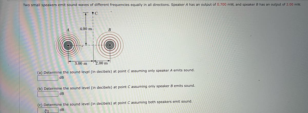 Two small speakers emit sound waves of different frequencies equally in all directions. Speaker A has an output of 0.700 mW, and speaker B has an output of 2.00 mW.
4.00 mj
B
3.00 m
* 2,00 m
(a) Determine the sound level (in decibels) at point C assuming only speaker A emits sound.
dB
(b) Determine the sound level (in decibels) at point C assuming only speaker B emits sound.
dB
(c) Determine the sound level (in decibels) at point C assuming both speakers emit sound.
dB

