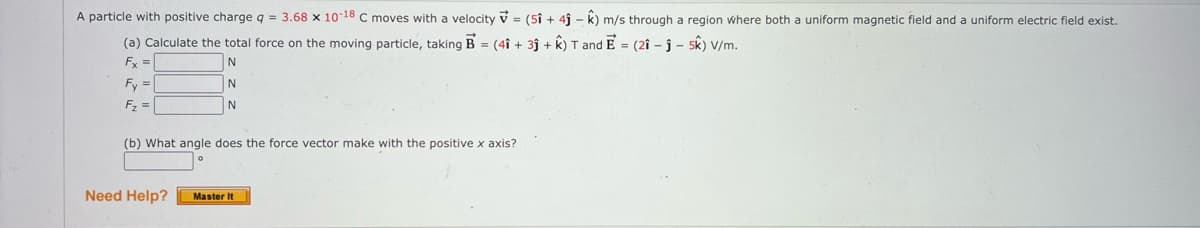 A particle with positive charge q = 3.68 x 10-18 C moves with a velocity v = (5î + 4i - k) m/s through a region where both a uniform magnetic field and a uniform electric field exist.
(a) Calculate the total force on the moving particle, taking B = (4î + 3j + k) T and E = (2î - j – sk) V/m.
Fx =
N
Fy =|
F =
N
(b) What angle does the force vector make with the positive x axis?
Need Help?
Master It
