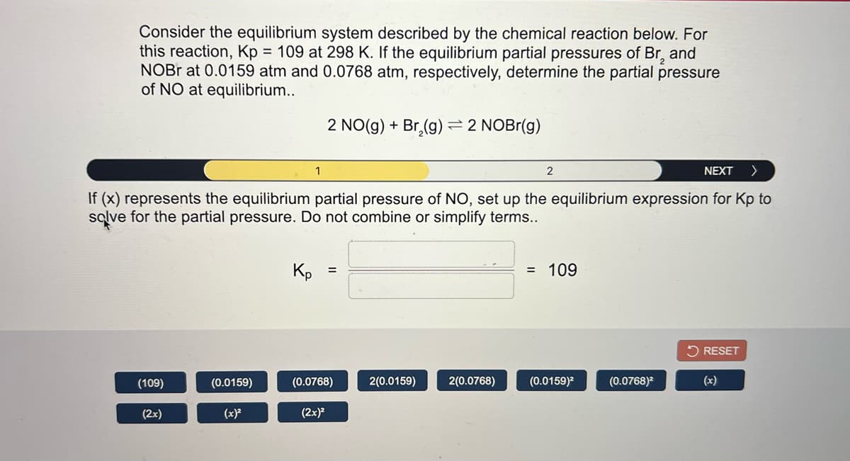 Consider the equilibrium system described by the chemical reaction below. For
this reaction, Kp = 109 at 298 K. If the equilibrium partial pressures of Br, and
NOBR at 0.0159 atm and 0.0768 atm, respectively, determine the partial pressure
of NO at equilibrium..
2 NO(g) + Br,(g) =2 NOBr(g)
1
2
NEXT
If (x) represents the equilibrium partial pressure of NO, set up the equilibrium expression for Kp to
sqlve for the partial pressure. Do not combine or simplify terms...
Kp
= 109
5 RESET
(109)
(0.0159)
(0.0768)
2(0.0159)
2(0.0768)
(0.0159)?
(0.0768)²
(x)
(2x)
(x)?
(2x)?
