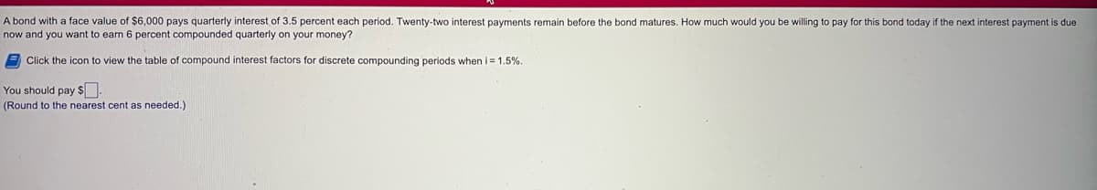 A bond with a face value of $6,000 pays quarterly interest of 3.5 percent each period. Twenty-two interest payments remain before the bond matures. How much would you be willing to pay for this bond today if the next interest payment is due
now and you want to earn 6 percent compounded quarterly on your money?
9 Click the icon to view the table of compound interest factors for discrete compounding periods when i = 1.5%.
You should pay s.
(Round to the nearest cent as needed.)
