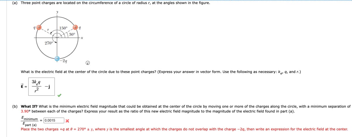 (a) Three point charges are located on the circumference of a circle of radius r, at the angles shown in the figure.
150°
O
30°
270°
-2q
Q
What is the electric field at the center of the circle due to these point charges? (Express your answer in vector form. Use the following as necessary: ker 9, and r.)
3k q
-j
2
(b) What If? What is the minimum electric field magnitude that could be obtained at the center of the circle by moving one or more of the charges along the circle, with a minimum separation of
3.90° between each of the charges? Express your result as the ratio of this new electric field magnitude to the magnitude of the electric field found in part (a).
Eminimum 0.0015
X
Epart (a)
Place the two charges +q at 0 = 270° ± y, where y is the smallest angle at which the charges do not overlap with the charge -2q, then write an expression for the electric field at the center.
9
