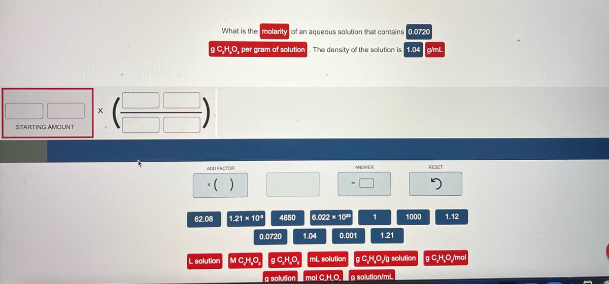 What is the molarity of an aqueous solution that contains 0.0720
g CH,O, per gram of solution
The density of the solution is 1.04 g/mL
STARTING AMOUNT
ADD FACTOR
ANSWER
RESET
*( )
62.08
1.21 x 10°
4650
6.022 x 1023
1
1000
1.12
0.0720
1.04
0.001
1.21
L solution MC,H_O, g CHO, ml solution
g CHO/g solution g C,H,O/mol
g solution
mol CH.O. g solution/mL
