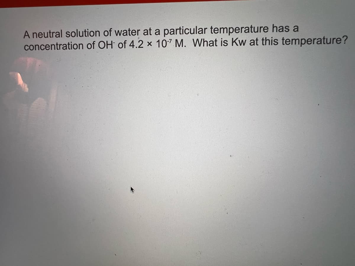 A neutral solution of water at a particular temperature has a
concentration of OH of 4.2 x 107 M. What is Kw at this temperature?
