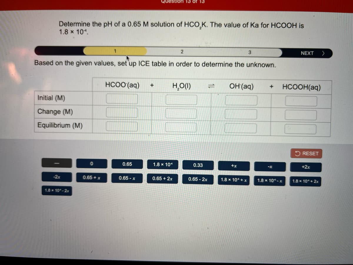 Question 13
Determine the pH of a 0.65 M solution of HCO,K. The value of Ka for HCOOH is
1.8 x 104.
1
2
NEXT
>
Based on the given values, set up ICE table in order to determine the unknown.
HCOO (aq)
H̟O(1)
OH(aq)
HCOOH(aq)
+
Initial (M)
Change (M)
Equilibrium (M)
5 RESET
0.65
1.8 x 104
0.33
+x
-x
+2x
-2x
0.65 + x
0.65 - x
0.65 + 2x
0.65 - 2x
1.8 x 10* + x
1.8 x 10-x
1.8 x 10* + 2x
1.8 x 10-2x
