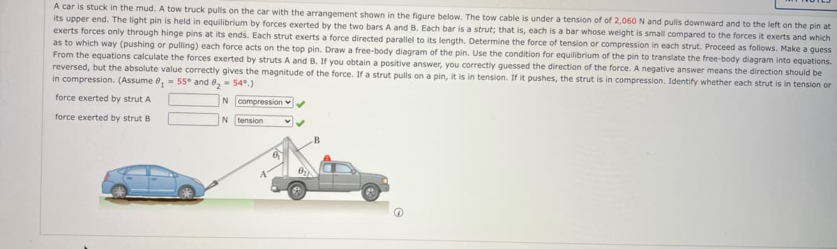 A car is stuck in the mud. A tow truck pulls on the car with the arrangement shown in the figure below. The tow cable is under a tension of of 2,060 N and pulls downward and to the left on the pin at
its upper end. The light pin is held in equilibrium by forces exerted by the two bars A and B. Each bar is a strut; that is, each is a bar whose weight is small compared to the forces it exerts and which
exerts forces only through hinge pins at its ends. Each strut exerts a force directed parallel to its length. Determine the force of tension or compression in each strut. Proceed as follows. Make a guess
as to which way (pushing or pulling) each force acts on the top pin. Draw a free-body diagram of the pin. Use the condition for equilibrium of the pin to translate the free-body diagram into equations.
From the equations calculate the forces exerted by struts A and B. If you obtain a positive answer, you correctly guessed the direction of the force.
reversed, but the absolute value correctly gives the magnitude of the force. If a strut pulls on a pin, it is in tension. If it pushes, the strut is in compression. Identify whether each strut is in tension or
in compression. (Assume 0, = 55° and 0, = 54°.)
negative answer means the direction should be
force exerted by strut A
compression v
force exerted by strut B
tension
B
