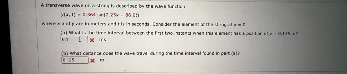 A transverse wave on a string is described by the wave function
y(x, t)'= 0.364 sin(2.25x + 86.0t)
where x and y are in meters and t is in seconds. Consider the element of the string at x = 0.
(a) What is the time interval between the first two instants when this element has a position of y = 0.175 m?
6.1
X ms
(b) What distance does the wave travel during the time interval found in part (a)?
0.125
X m
