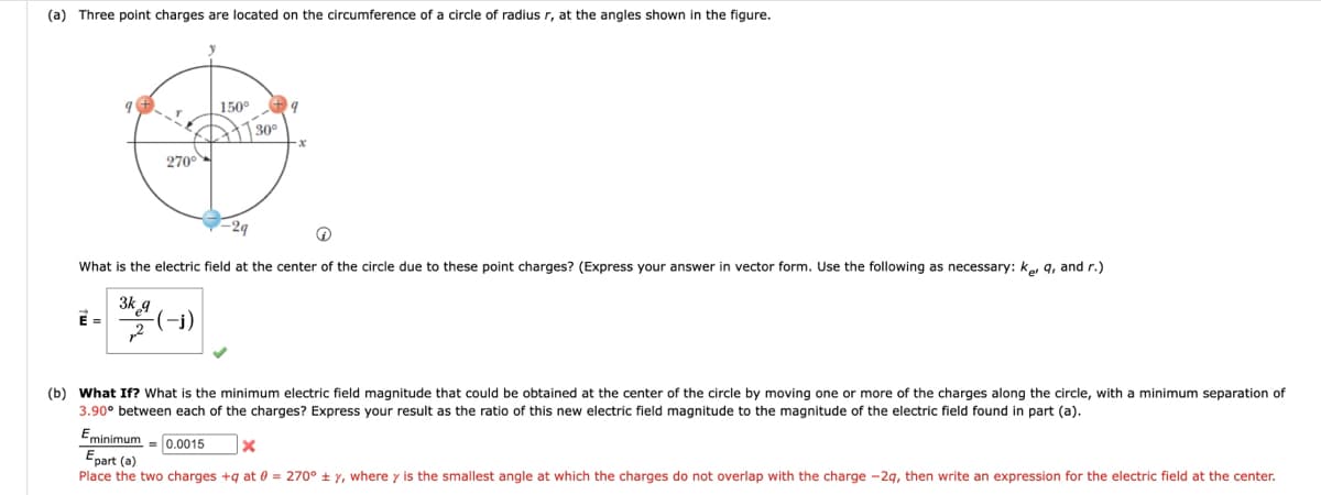 (a) Three point charges are located on the circumference of a circle of radius r, at the angles shown in the figure.
150°
O
30°
270⁰
What is the electric field at the center of the circle due to these point charges? (Express your answer in vector form. Use the following as necessary: Ker q, and r.)
3k
3424 (-1)
(b) What If? What is the minimum electric field magnitude that could be obtained at the center of the circle by moving one or more of the charges along the circle, with a minimum separation of
3.90° between each of the charges? Express your result as the ratio of this new electric field magnitude to the magnitude of the electric field found in part (a).
Eminimum 0.0015
X
Epart (a)
Place the two charges +q at 0 = 270° ± y, where y is the smallest angle at which the charges do not overlap with the charge -2q, then write an expression for the electric field at the center.