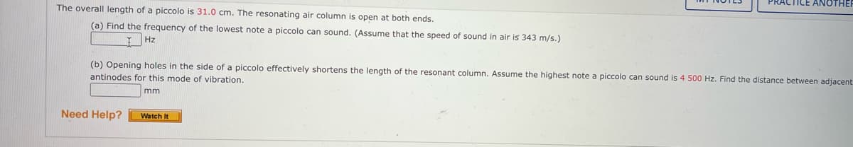 PRACTICE ANOTHEI
The overall length of a piccolo is 31.0 cm. The resonating air column is open at both ends.
(a) Find the frequency of the lowest note a piccolo can sound. (Assume that the speed of sound in air is 343 m/s.)
Hz
(b) Opening holes in the side of a piccolo effectively shortens the length of the resonant column. Assume the highest note
antinodes for this mode of vibration.
piccolo can sound is 4 500 Hz. Find the distance between adjacent
mm
Need Help?
Watch It
