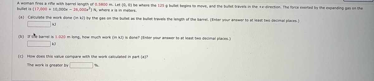 A woman fires a rifle with barrel length of 0.5800 m. Let (0, 0) be where the 125 g bullet begins to move, and the bullet travels in the +x-direction. The force exerted by the expanding gas on the
bullet is (17,000 + 10,000x - 26,000x) N, where x is in meters.
(a) Calculate the work done (in kJ) by the gas on the bullet as the bullet travels the length of the barrel. (Enter your answer to at least two decimal places.)
kJ
(b) If the barrel is 1.020 m long, how much work (in kJ) is done? (Enter your answer to at least two decimal places.)
kJ
(c) How does this value compare with the work calculated in part (a)?
The work is greater by
%.
