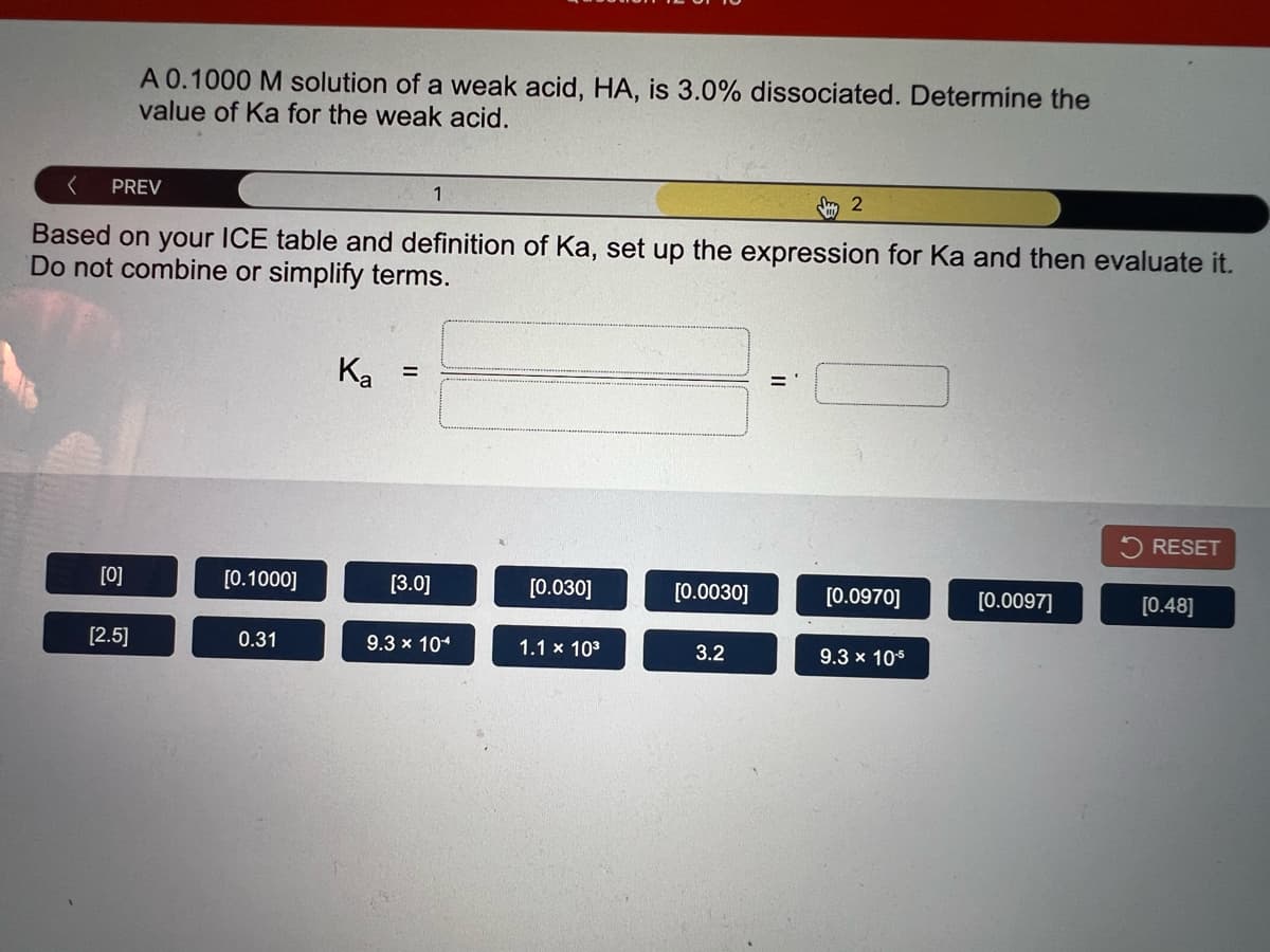 A 0.1000 M solution of a weak acid, HA, is 3.0% dissociated. Determine the
value of Ka for the weak acid.
PREV
1
m 2
Based on your ICE table and definition of Ka, set up the expression for Ka and then evaluate it.
Do not combine or simplify terms.
Ka
RESET
[0]
[0.1000]
[3.0]
[0.030]
[0.0030]
[0.0970]
[0.0097]
[0.48]
[2.5]
0.31
9.3 x 104
1.1 x 103
3.2
9.3 x 105
