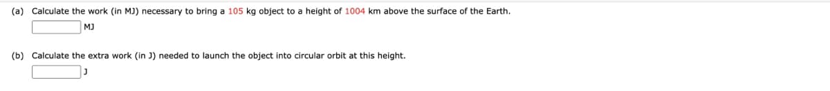 (a) Calculate the work (in MJ) necessary to bring a 105 kg object to a height of 1004 km above the surface of the Earth.
MJ
(b) Calculate the extra work (in J) needed to launch the object into circular orbit at this height.