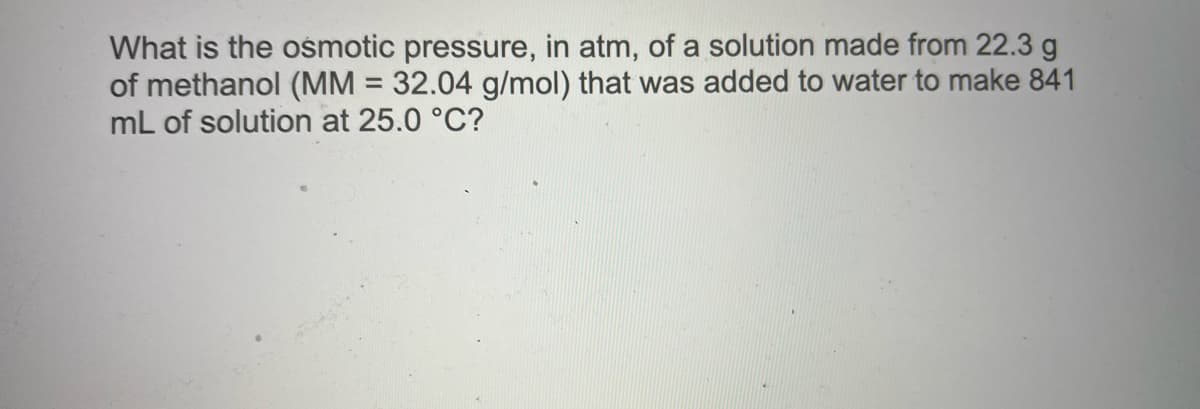 What is the ośmotic pressure, in atm, of a solution made from 22.3 g
of methanol (MM = 32.04 g/mol) that was added to water to make 841
mL of solution at 25.0 °C?
