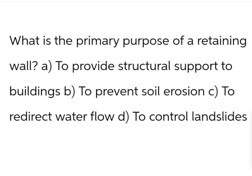What is the primary purpose of a retaining
wall? a) To provide structural support to
buildings b) To prevent soil erosion c) To
redirect water flow d) To control landslides