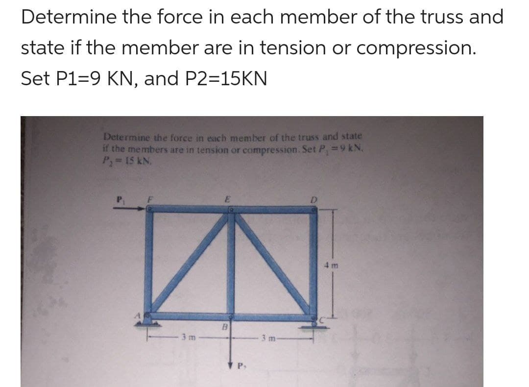Determine the force in each member of the truss and
state if the member are in tension or compression.
Set P1-9 KN, and P2=15KN
Determine the force in each member of the truss and state
if the members are in tension or compression. Set P₁ = 9 kN,
P₁ = 15 kN.
3m
B
P,
3 m
4m