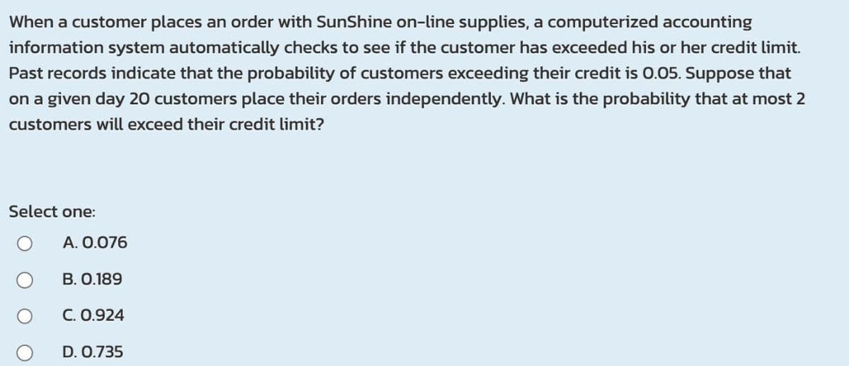 When a customer places an order with SunShine on-line supplies, a computerized accounting
information system automatically checks to see if the customer has exceeded his or her credit limit.
Past records indicate that the probability of customers exceeding their credit is 0.05. Suppose that
on a given day 20 customers place their orders independently. What is the probability that at most 2
customers will exceed their credit limit?
Select one:
A. 0.076
B. 0.189
C. 0.924
D. 0.735