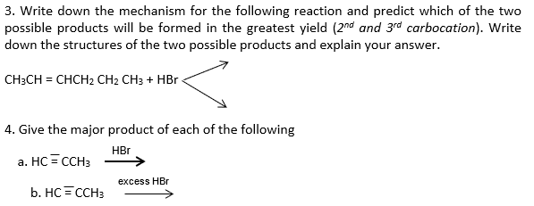 3. Write down the mechanism for the following reaction and predict which of the two
possible products will be formed in the greatest yield (2nd and 3rd carbocation). Write
down the structures of the two possible products and explain your answer.
CH;CH = CHCH2 CH2 CH3 + HBr
4. Give the major product of each of the following
HBr
a. HC = CCH3
excess HBr
b. HC =CCH3
