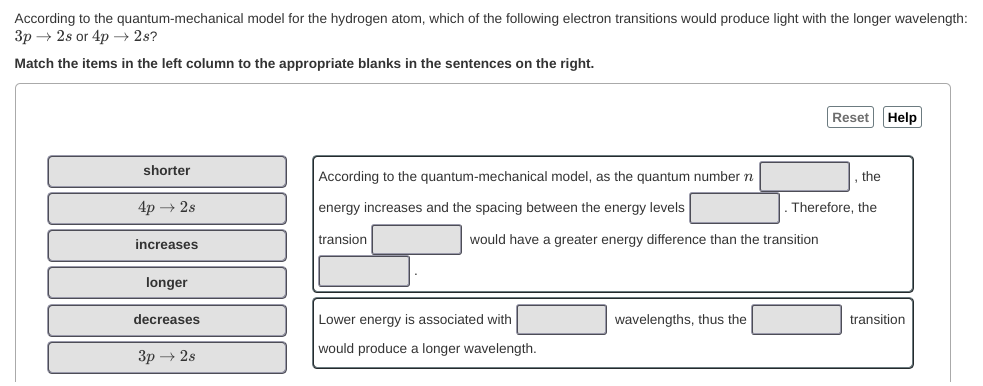 According to the quantum-mechanical model for the hydrogen atom, which of the following electron transitions would produce light with the longer wavelength:
Зр — 2s or 4p — 2s?
Match the items in the left column to the appropriate blanks in the sentences on the right.
Reset Help
shorter
According to the quantum-mechanical model, as the quantum number n
the
4p → 2s
energy increases and the spacing between the energy levels
Therefore, the
increases
transion
would have a greater energy difference than the transition
longer
decreases
Lower energy is associated with
wavelengths, thus the
transition
would produce a longer wavelength.
3p → 2s
