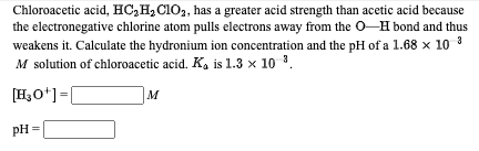 Chloroacetic acid, HC,H,C1O2, has a greater acid strength than acetic acid because
the electronegative chlorine atom pulls electrons away from the O-H bond and thus
weakens it. Calculate the hydronium ion concentration and the pH of a 1.68 x 10 3
M solution of chloroacetic acid. K, is 1.3 x 10 3.
[H3O*]=|
M
pH =
