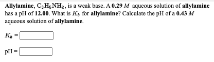 Allylamine, C3H5NH2, is a weak base. A 0.29 M aqueous solution of allylamine
has a pH of 12.00. What is K, for allylamine? Calculate the pH of a 0.43 M
aqueous solution of allylamine.
pH =
