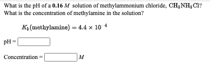 What is the pH of a 0.16 M solution of methylammonium chloride, CH; NH; Cl?
What is the concentration of methylamine in the solution?
K3 (methylamine) = 4.4 x 10 4
pH =
Concentration
M
=
