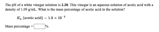 The pH of a white vinegar solution is 2.28. This vinegar is an aqueous solution of acetic acid with a
density of 1.09 g/mL. What is the mass percentage of acetic acid in the solution?
K. (acetic acid) = 1.8 x 10 5
Mass percentage
%
