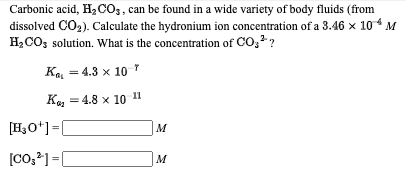 Carbonic acid, H2 CO3, can be found in a wide variety of body fluids (from
dissolved CO2). Calculate the hydronium ion concentration of a 3.46 x 104 M
H2CO; solution. What is the concentration of CO, ?
Ka = 4.3 x 10 *
К, — 4.8 х 10 1
[H3O*] =[
M
[CO;] =|
M
