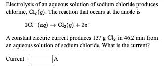 Electrolysis of an aqueous solution of sodium chloride produces
chlorine, Cl2 (9). The reaction that occurs at the anode is
2C1 (ag) → Cla (9) + 2e
A constant electric current produces 137 g Cl, in 46.2 min from
an aqueous solution of sodium chloride. What is the current?
Current =
A
