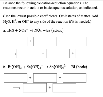 Balance the following oxidation-reduction equations. The
reactions occur in acidic or basic aqueous solution, as indicated.
(Use the lowest possible coefficients. Omit states of matter. Add
H20, H*, or OH to any side of the reaction if it is needed.)
a. H2S + NO,- - NO2 + S8 (acidic)
+
b. Bi(OH); + Sa(OH); + Sn(OH),? +Bi (basic)
+
+
+
+
+
+
