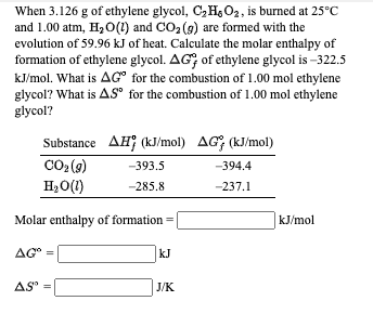 When 3.126 g of ethylene glycol, C,H&O2, is burned at 25°C
and 1.00 atm, H2 0(1) and CO2 (9) are formed with the
evolution of 59.96 kJ of heat. Calculate the molar enthalpy of
formation of ethylene glycol. AG, of ethylene glycol is –322.5
kJ/mol. What is AG" for the combustion of 1.00 mol ethylene
glycol? What is AS" for the combustion of 1.00 mol ethylene
glycol?
Substance AH; (kJ/mol) AG; (kJ/mol)
CO2 (9)
-393.5
-394.4
H2O(1)
-285.8
-237.1
Molar enthalpy of formation =
kJ/mol
AG" =
kJ
AS" =
J/K
