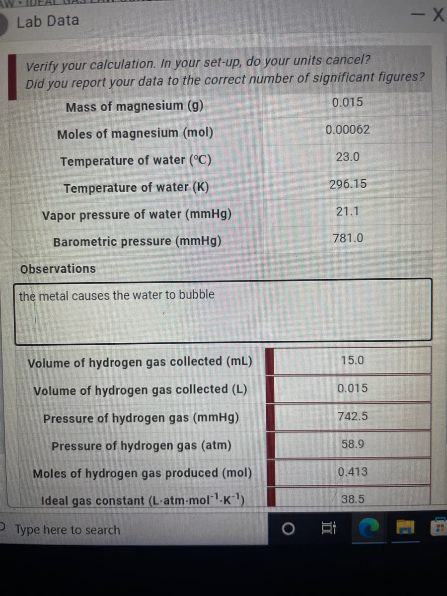 Lab Data
Verify your calculation. In your set-up, do your units cancel?
Did you report your data to the correct number of significant figures?
0.015
Mass of magnesium (g)
Moles of magnesium (mol)
0.00062
23.0
Temperature of water (°C)
296.15
Temperature of water (K)
21.1
Vapor pressure of water (mmHg)
Barometric pressure (mmHg)
781.0
Observations
the metal causes the water to bubble
Volume of hydrogen gas collected (mL)
15.0
Volume of hydrogen gas collected (L)
0.015
Pressure of hydrogen gas (mmHg)
742.5
Pressure of hydrogen gas (atm)
58.9
Moles of hydrogen gas produced (mol)
0.413
Ideal gas constant (L-atm-mol"K)
38.5
PType here to search
