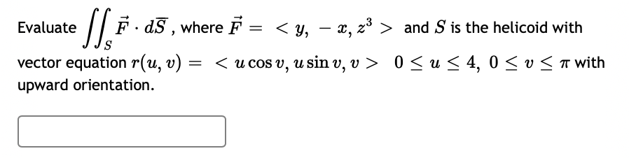Evaluate
|| F- dS , where F = < y, - x, z³ > and S is the helicoid with
vector equation r(u, v)
upward orientation.
= < u cos v, u sin v, v >
0 <u < 4, 0 < v < T with
