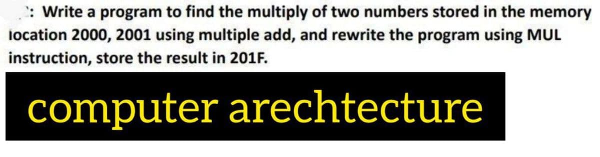 : Write a program to find the multiply of two numbers stored in the memory
location 2000, 2001 using multiple add, and rewrite the program using MUL
instruction, store the result in 201F.
computer arechtecture
