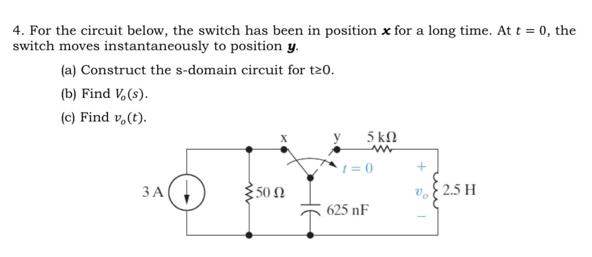 4. For the circuit below, the switch has been in position x for a long time. At t = 0, the
switch moves instantaneously to position y.
(a) Construct the s-domain circuit for t≥0.
(b) Find Vo(s).
(c) Find vo(t).
X
5 ΚΩ
ww
t=0
+
2.5 H
3 A
50 Ω
625 nF