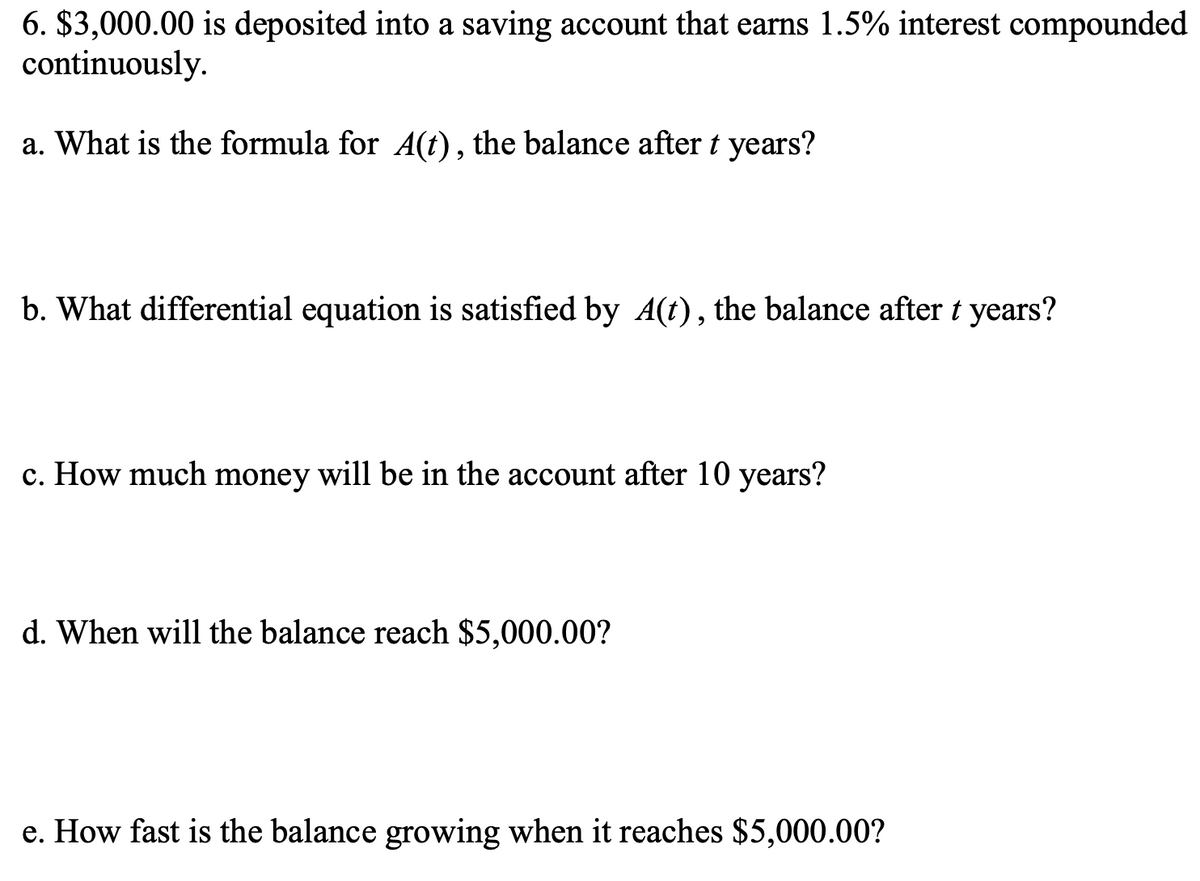 6. $3,000.00 is deposited into a saving account that earns 1.5% interest compounded
continuously.
a. What is the formula for A(t), the balance after t years?
b. What differential equation is satisfied by A(t), the balance after t years?
c. How much money will be in the account after 10 years?
d. When will the balance reach $5,000.00?
e. How fast is the balance growing when it reaches $5,000.00?
