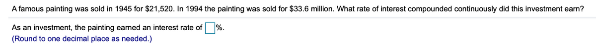 A famous painting was sold in 1945 for $21,520. In 1994 the painting was sold for $33.6 million. What rate of interest compounded continuously did this investment earn?
As an investment, the painting earned an interest rate of %.
(Round to one decimal place as needed.)
